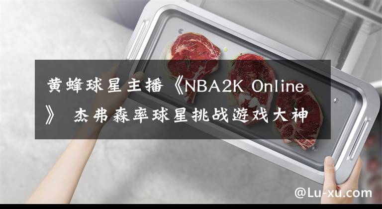 黃蜂球星主播《NBA2K Online》 杰弗森率球星挑戰(zhàn)游戲大神