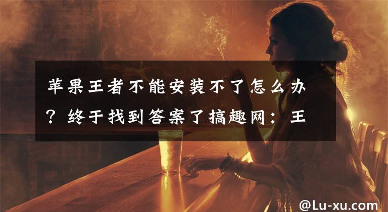 蘋果王者不能安裝不了怎么辦？終于找到答案了搞趣網(wǎng)：王者榮耀不能安裝怎么辦 安裝不了怎么辦