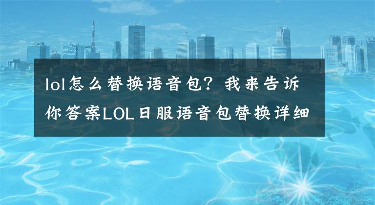 lol怎么替換語音包？我來告訴你答案LOL日服語音包替換詳細教程使用方法_下載地址