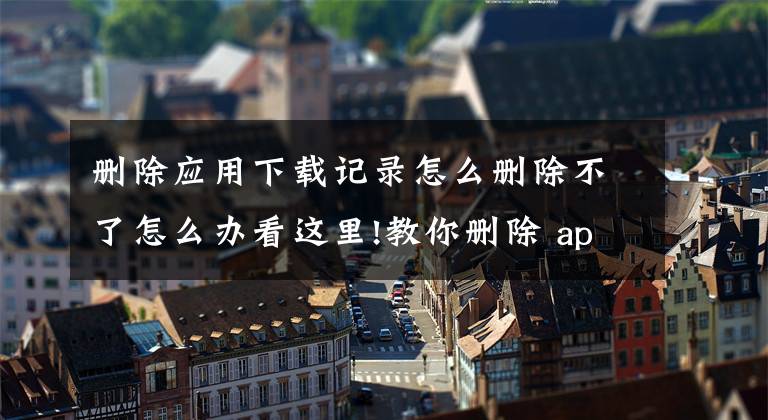 刪除應(yīng)用下載記錄怎么刪除不了怎么辦看這里!教你刪除 app store 下載記錄