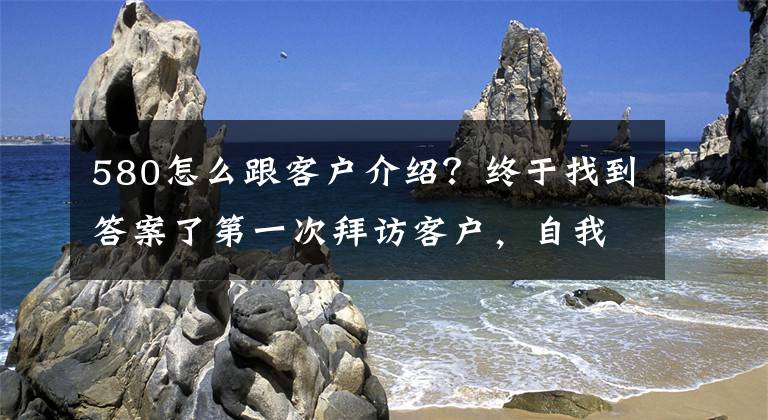 580怎么跟客戶介紹？終于找到答案了第一次拜訪客戶，自我介紹的技巧