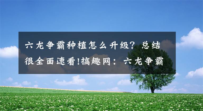 六龍爭(zhēng)霸種植怎么升級(jí)？總結(jié)很全面速看!搞趣網(wǎng)：六龍爭(zhēng)霸3D種植怎么做 種植攻略