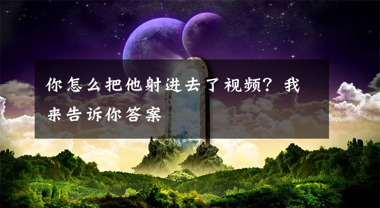 你怎么把他射進(jìn)去了視頻？我來告訴你答案