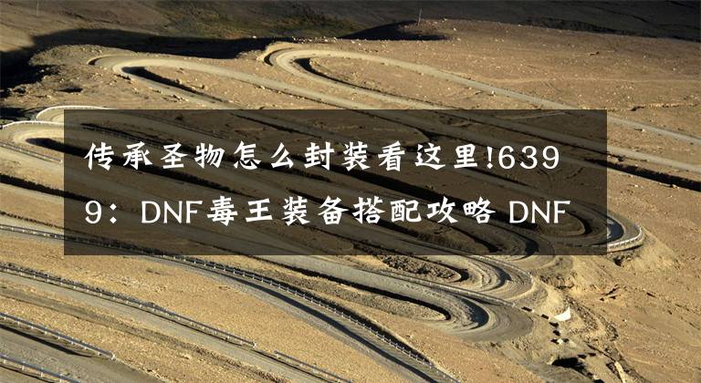 傳承圣物怎么封裝看這里!6399：DNF毒王裝備搭配攻略 DNF毒王裝備怎么搭配