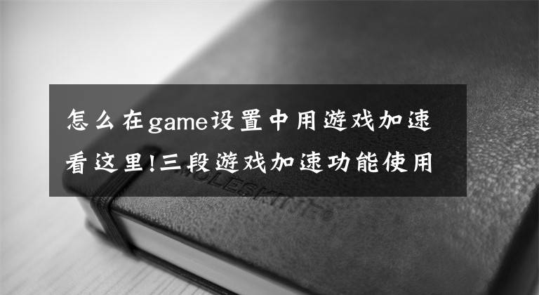 怎么在game設(shè)置中用游戲加速看這里!三段游戲加速功能使用說(shuō)明