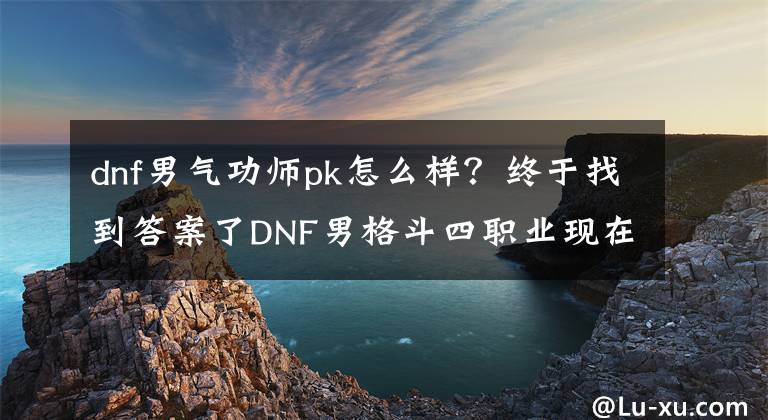 dnf男氣功師pk怎么樣？終于找到答案了DNF男格斗四職業(yè)現(xiàn)在如何了？除了烏雞 其余三兄弟還在下水道