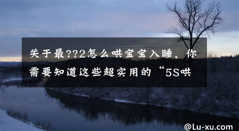 關(guān)于最??2怎么哄寶寶入睡，你需要知道這些超實(shí)用的“5S哄睡法”，分分鐘搞定哭鬧的娃，一哄一個準(zhǔn)