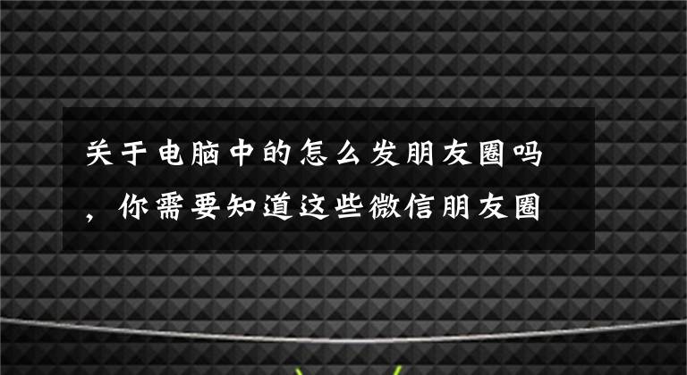 關(guān)于電腦中的怎么發(fā)朋友圈嗎，你需要知道這些微信朋友圈中的文章怎么復(fù)制保存到電腦