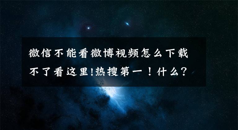 微信不能看微博視頻怎么下載不了看這里!熱搜第一！什么？微信又崩了？消息和圖片全被吞了