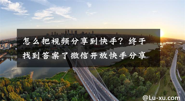 怎么把視頻分享到快手？終于找到答案了微信開(kāi)放快手分享？實(shí)測(cè)：抖音仍不行，西瓜視頻可分享