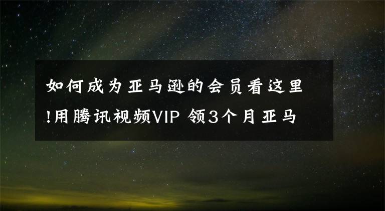 如何成為亞馬遜的會員看這里!用騰訊視頻VIP 領(lǐng)3個月亞馬遜Prime會員