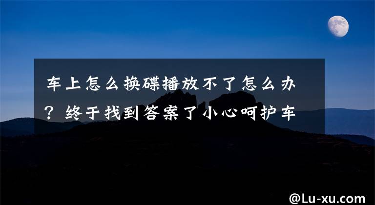 車上怎么換碟播放不了怎么辦？終于找到答案了小心呵護(hù)車載CD機(jī) 之使用的十一大禁忌