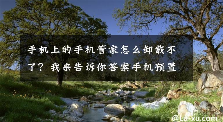 手機上的手機管家怎么卸載不了？我來告訴你答案手機預置軟件卸不掉的“煩惱”或將很快解決