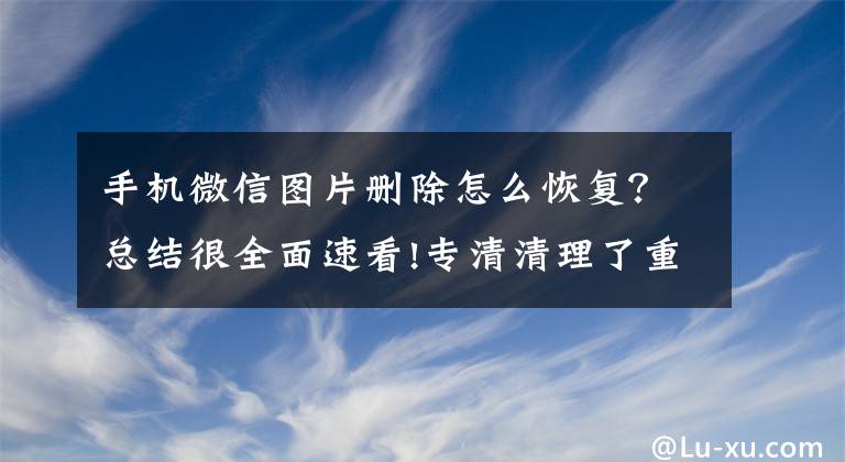 手機微信圖片刪除怎么恢復？總結(jié)很全面速看!專清清理了重要的微信圖片怎么恢復？