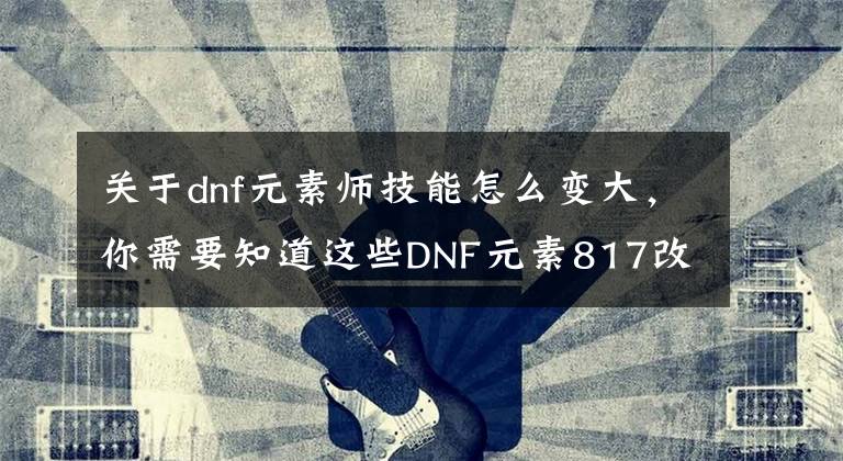 關(guān)于dnf元素師技能怎么變大，你需要知道這些DNF元素817改版全技能加強(qiáng)幅度一覽