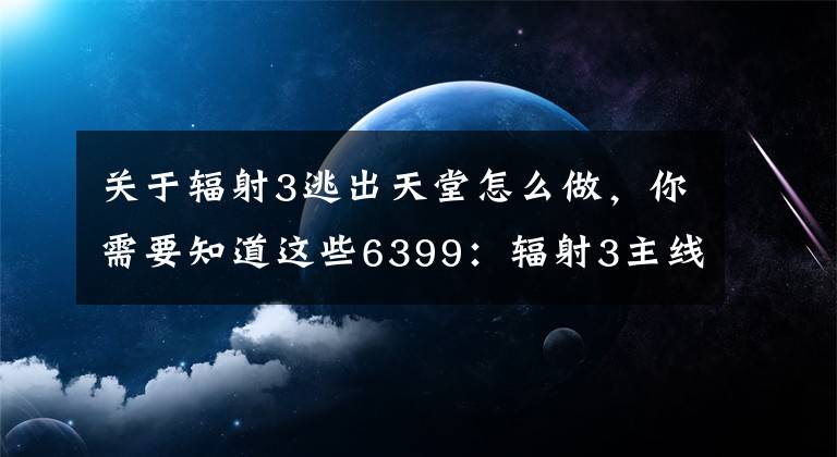 關(guān)于輻射3逃出天堂怎么做，你需要知道這些6399：輻射3主線攻略+部分支線攻略