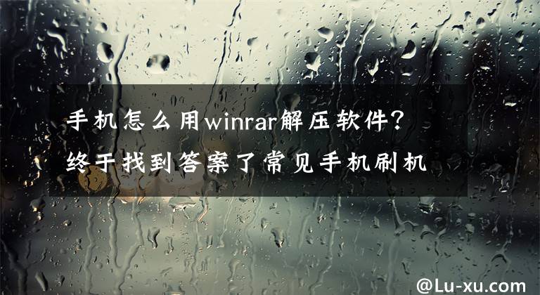 手機(jī)怎么用winrar解壓軟件？終于找到答案了常見手機(jī)刷機(jī)包解包工具