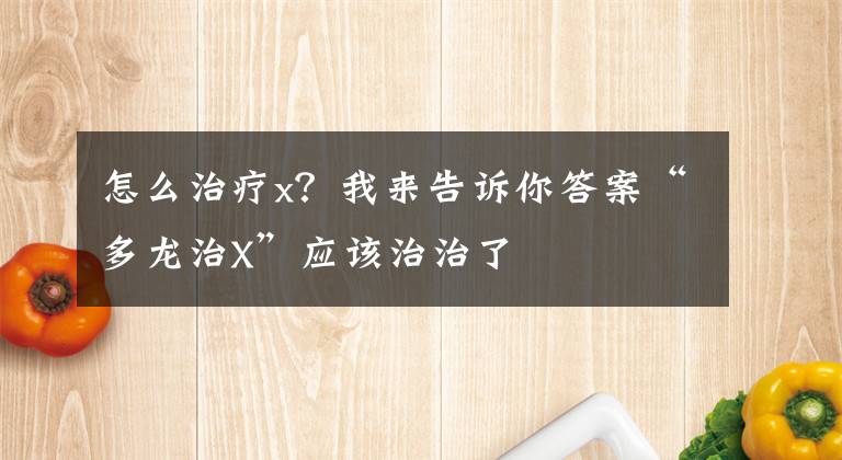 怎么治療x？我來告訴你答案“多龍治X”應(yīng)該治治了