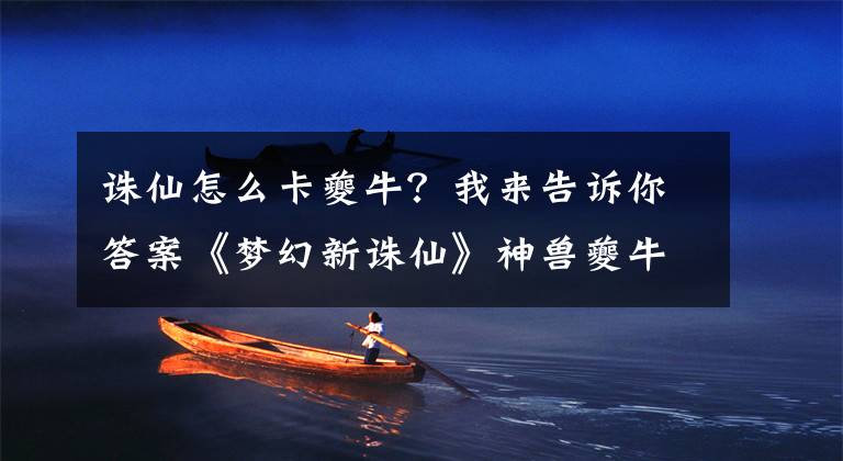 誅仙怎么卡夔牛？我來告訴你答案《夢幻新誅仙》神獸夔牛培養(yǎng)方法，隨機(jī)獲得夔牛怎么辦？