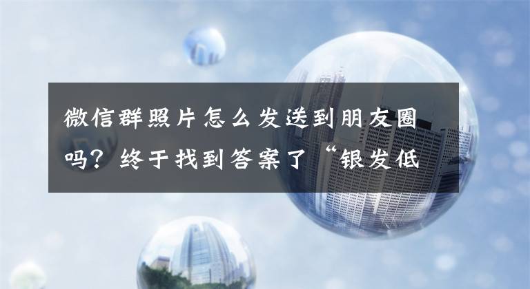 微信群照片怎么發(fā)送到朋友圈嗎？終于找到答案了“銀發(fā)低頭族”被手機(jī)“綁架”