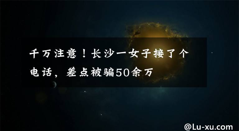 千萬注意！長(zhǎng)沙一女子接了個(gè)電話，差點(diǎn)被騙50余萬