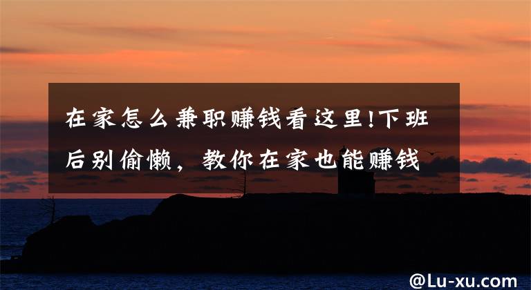 在家怎么兼職賺錢看這里!下班后別偷懶，教你在家也能賺錢的6個副業(yè)，輕松月入5000