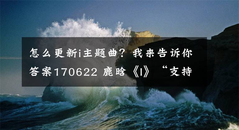 怎么更新i主題曲？我來告訴你答案170622 鹿晗《I》“支持全攻略”「酷狗篇」更多驚喜等你來