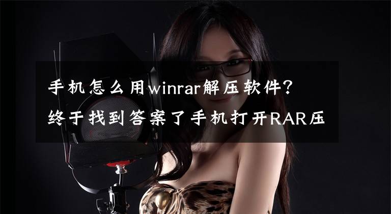 手機(jī)怎么用winrar解壓軟件？終于找到答案了手機(jī)打開RAR壓縮文件