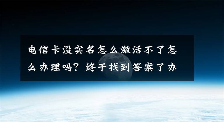 電信卡沒實名怎么激活不了怎么辦理嗎？終于找到答案了辦手機卡需實名 未實名制的用戶不完善信息或被叫停-實名制