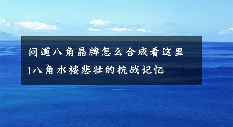 問(wèn)道八角晶牌怎么合成看這里!八角水樓悲壯的抗戰(zhàn)記憶