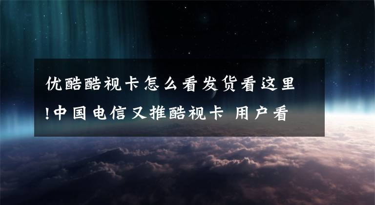 優(yōu)酷酷視卡怎么看發(fā)貨看這里!中國電信又推酷視卡 用戶看優(yōu)酷視頻不要錢！