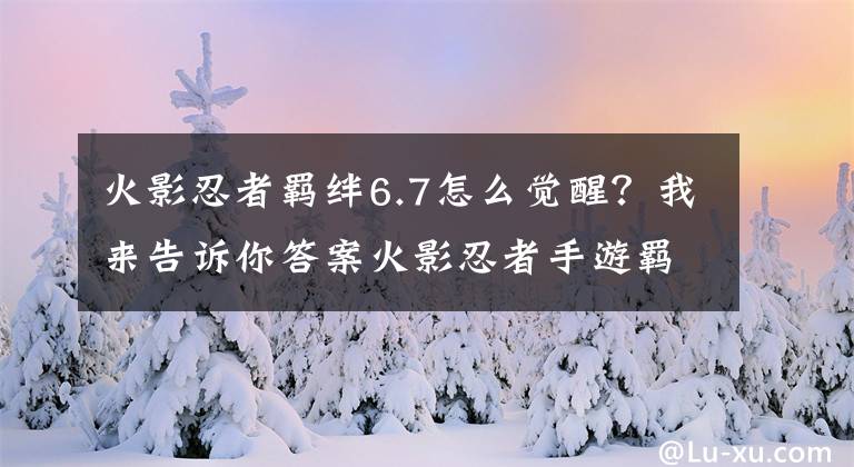 火影忍者羈絆6.7怎么覺(jué)醒？我來(lái)告訴你答案火影忍者手游羈絆系統(tǒng)詳解