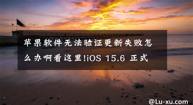 蘋果軟件無法驗(yàn)證更新失敗怎么辦啊看這里!iOS 15.6 正式版驗(yàn)證已關(guān)閉，還有這方法降級