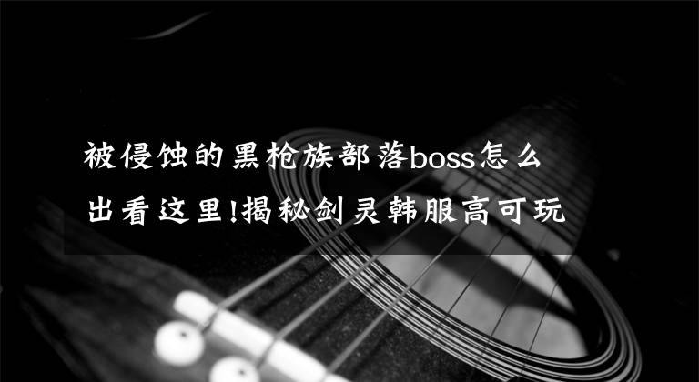 被侵蝕的黑槍族部落boss怎么出看這里!揭秘劍靈韓服高可玩度成因