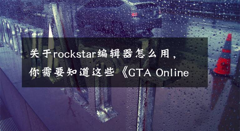 關(guān)于rockstar編輯器怎么用，你需要知道這些《GTA Online》最新版本“精彩表演” 更狂野更刺激！