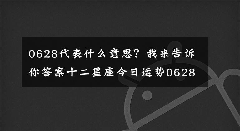 0628代表什么意思？我來告訴你答案十二星座今日運勢0628，雙子座小可愛 巨蟹座幫助人