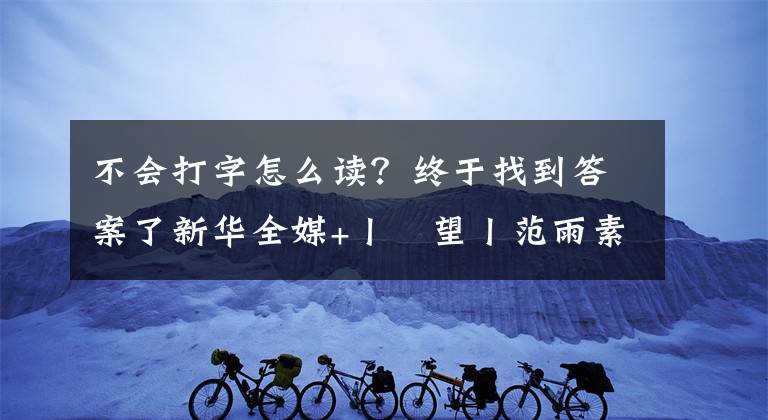 不會打字怎么讀？終于找到答案了新華全媒+丨瞭望丨范雨素：我除了窮，一切都好好的