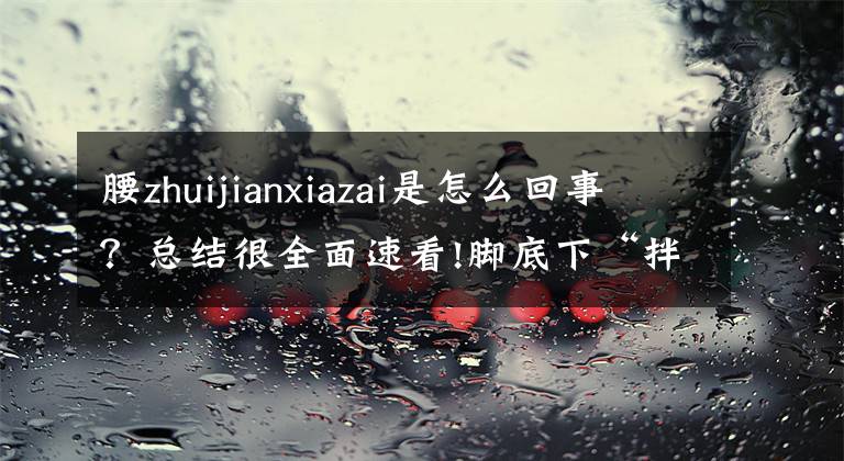 腰zhuijianxiazai是怎么回事？總結(jié)很全面速看!腳底下“拌蒜”竟是因胸椎管變窄了