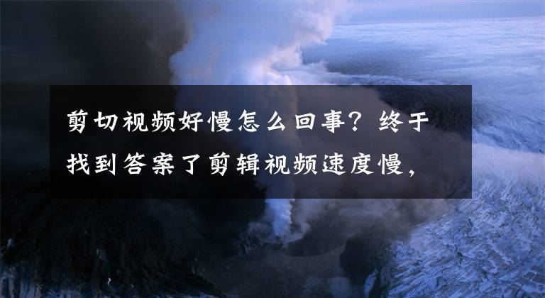 剪切視頻好慢怎么回事？終于找到答案了剪輯視頻速度慢，不是你的反應(yīng)不夠快，只是你的操作在作怪！