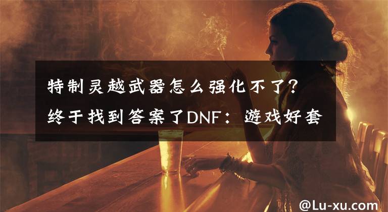 特制靈越武器怎么強(qiáng)化不了？終于找到答案了DNF：游戲好套路，預(yù)約號靈躍武器強(qiáng)化成功率高的嚇人