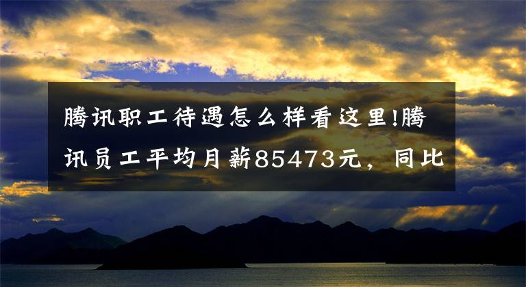 騰訊職工待遇怎么樣看這里!騰訊員工平均月薪85473元，同比增長(zhǎng)8.8%！二季度凈利下滑17%