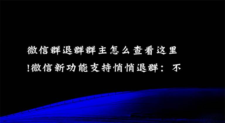 微信群退群群主怎么查看這里!微信新功能支持悄悄退群：不再顯示退群信息