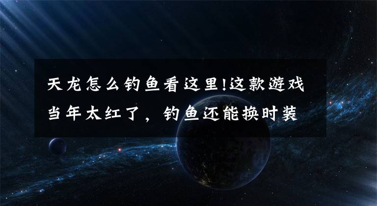 天龍?jiān)趺瘁烎~(yú)看這里!這款游戲當(dāng)年太紅了，釣魚(yú)還能換時(shí)裝，居然有玩家堅(jiān)持釣了1個(gè)月