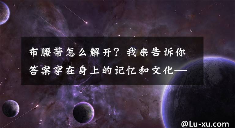 布腰帶怎么解開？我來告訴你答案穿在身上的記憶和文化——藏裝60年的變遷