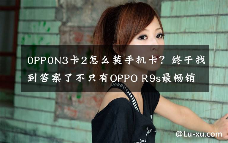 0PP0N3卡2怎么裝手機卡？終于找到答案了不只有OPPO R9s最暢銷，盤點OPPO歷史上經(jīng)典的機型