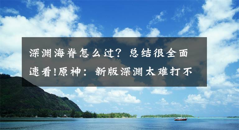 深淵海脊怎么過？總結(jié)很全面速看!原神：新版深淵太難打不過？其實(shí)有技巧，注意這幾個(gè)點(diǎn)你也能通關(guān)