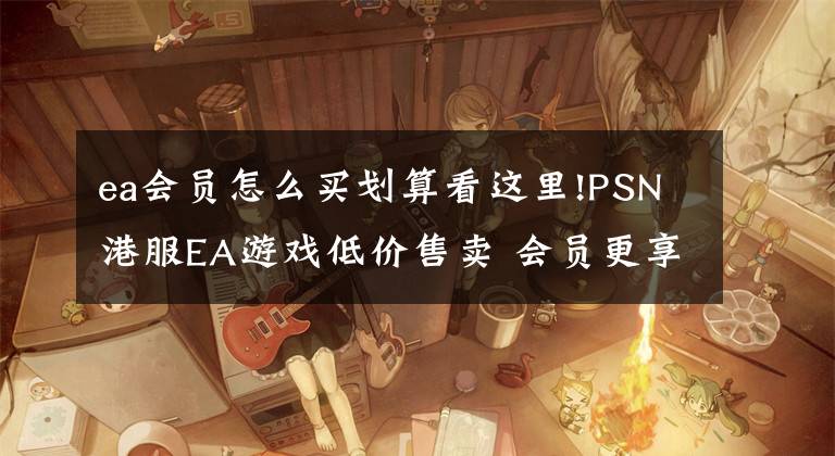 ea會員怎么買劃算看這里!PSN港服EA游戲低價售賣 會員更享折上折