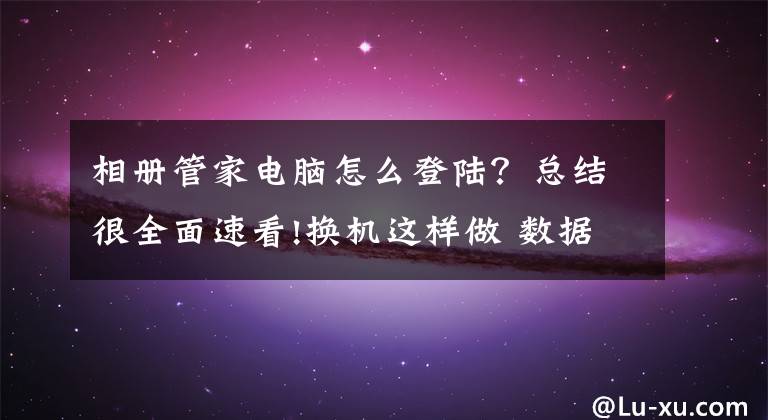 相冊管家電腦怎么登陸？總結(jié)很全面速看!換機這樣做 數(shù)據(jù)遷移不會錯