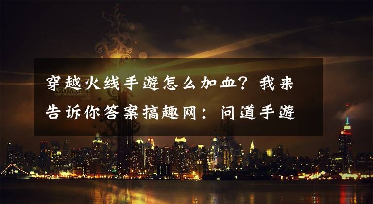 穿越火線手游怎么加血？我來告訴你答案搞趣網(wǎng)：問道手游怎么戰(zhàn)斗中怎么復活 復活方法介紹