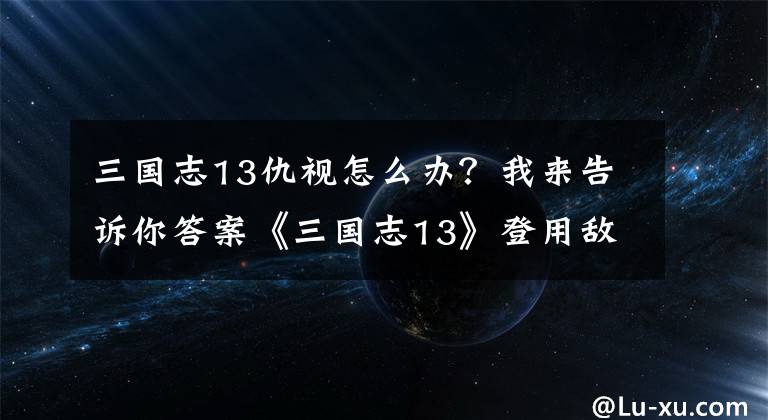 三國(guó)志13仇視怎么辦？我來(lái)告訴你答案《三國(guó)志13》登用敵對(duì)勢(shì)力武將心得